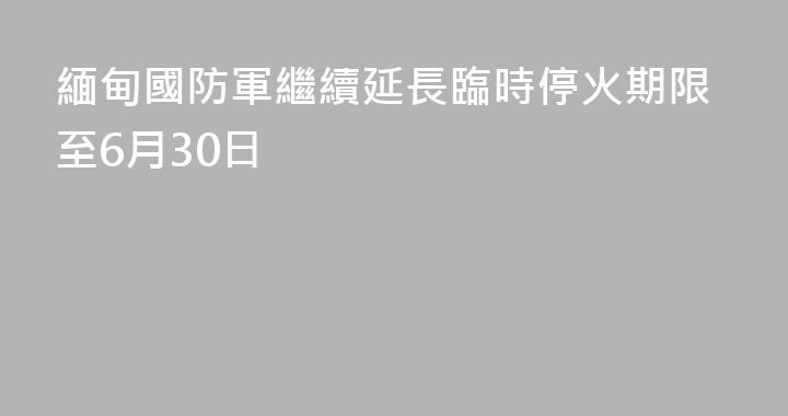 緬甸國防軍繼續延長臨時停火期限至6月30日