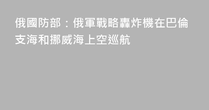 俄國防部：俄軍戰略轟炸機在巴倫支海和挪威海上空巡航