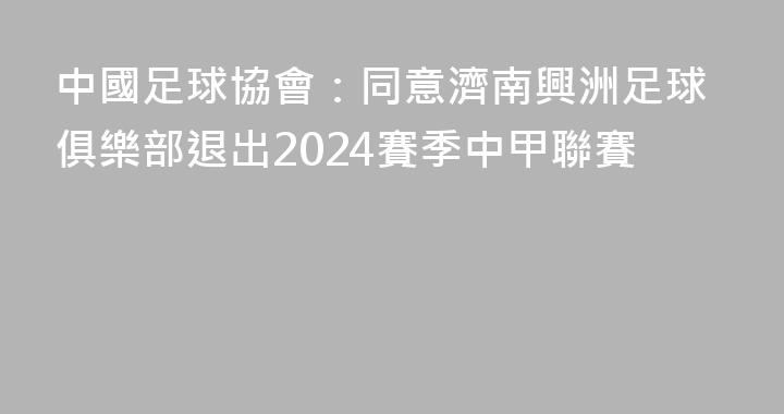 中國足球協會：同意濟南興洲足球俱樂部退出2024賽季中甲聯賽