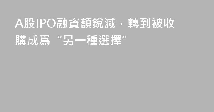 A股IPO融資額銳減，轉到被收購成爲“另一種選擇”