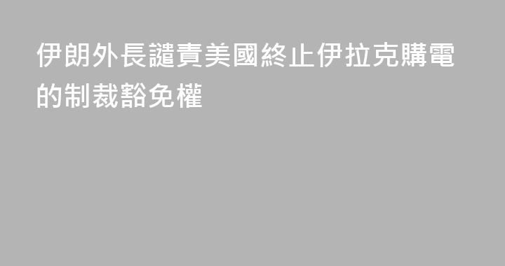 伊朗外長譴責美國終止伊拉克購電的制裁豁免權