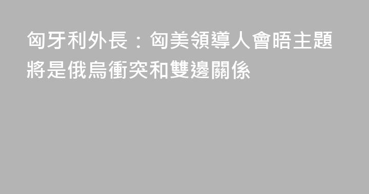 匈牙利外長：匈美領導人會晤主題將是俄烏衝突和雙邊關係