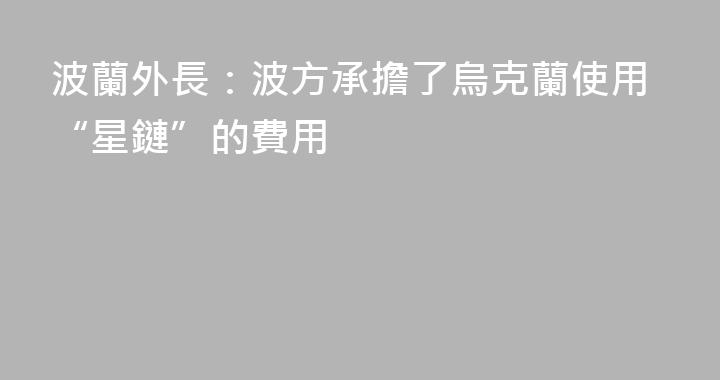 波蘭外長：波方承擔了烏克蘭使用“星鏈”的費用