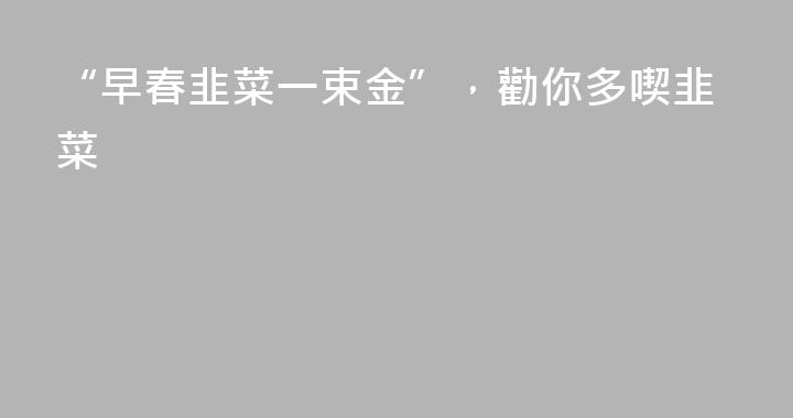 “早春韭菜一束金”，勸你多喫韭菜