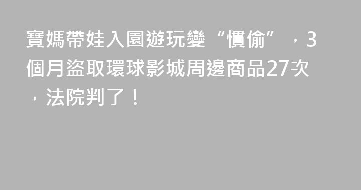 寶媽帶娃入園遊玩變“慣偷”，3個月盜取環球影城周邊商品27次，法院判了！