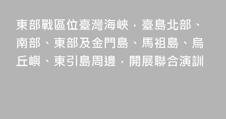 東部戰區位臺灣海峽，臺島北部、南部、東部及金門島、馬祖島、烏丘嶼、東引島周邊，開展聯合演訓