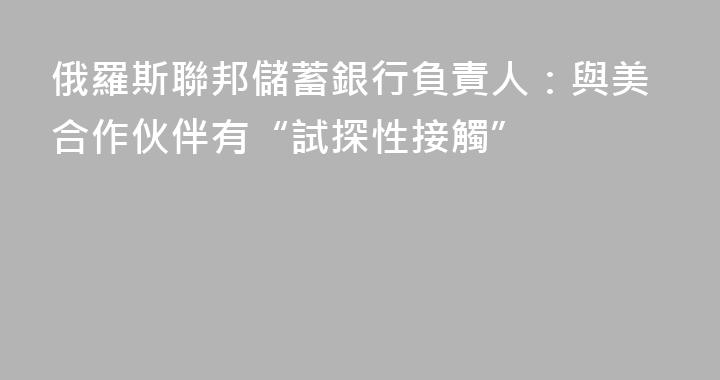 俄羅斯聯邦儲蓄銀行負責人：與美合作伙伴有“試探性接觸”