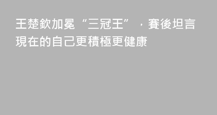 王楚欽加冕“三冠王”，賽後坦言現在的自己更積極更健康