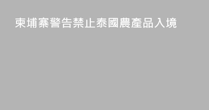 柬埔寨警告禁止泰國農產品入境
