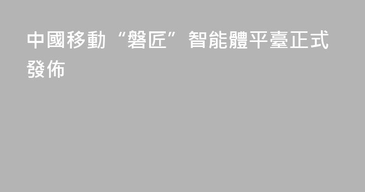 中國移動“磐匠”智能體平臺正式發佈