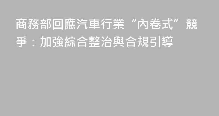 商務部回應汽車行業“內卷式”競爭：加強綜合整治與合規引導