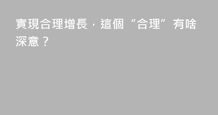 實現合理增長，這個“合理”有啥深意？