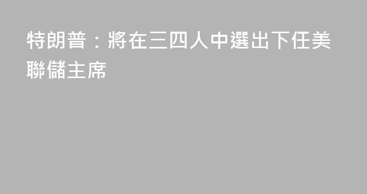 特朗普：將在三四人中選出下任美聯儲主席