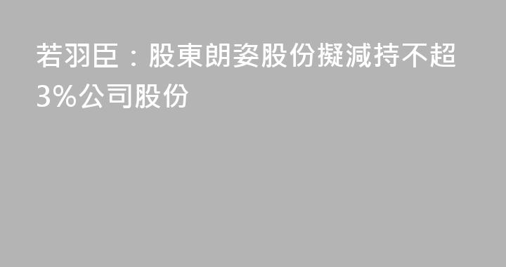 若羽臣：股東朗姿股份擬減持不超3%公司股份