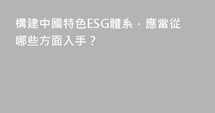 構建中國特色ESG體系，應當從哪些方面入手？