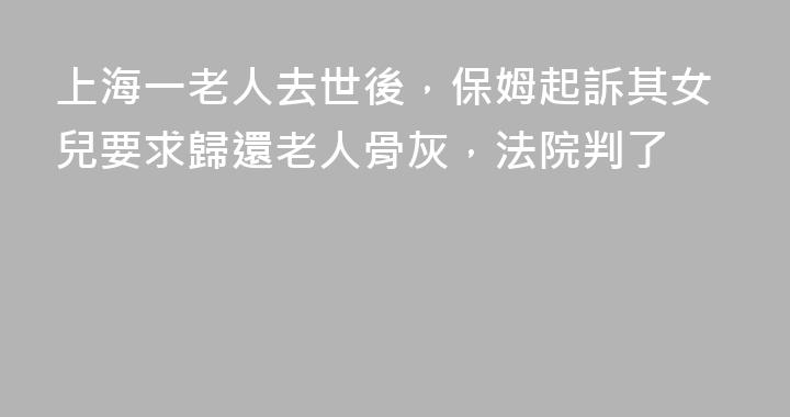 上海一老人去世後，保姆起訴其女兒要求歸還老人骨灰，法院判了