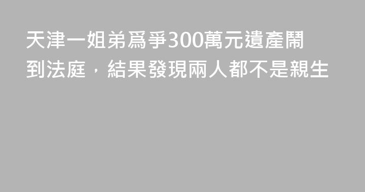 天津一姐弟爲爭300萬元遺產鬧到法庭，結果發現兩人都不是親生