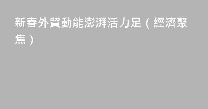新春外貿動能澎湃活力足（經濟聚焦）