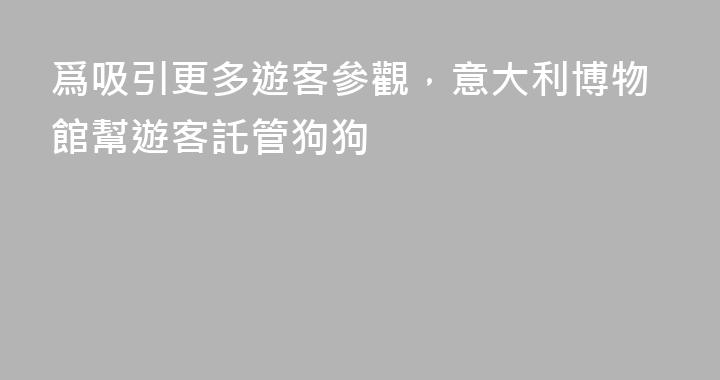 爲吸引更多遊客參觀，意大利博物館幫遊客託管狗狗