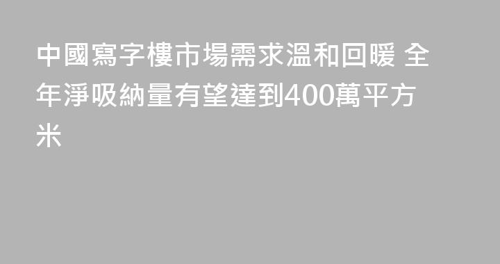 中國寫字樓市場需求溫和回暖 全年淨吸納量有望達到400萬平方米