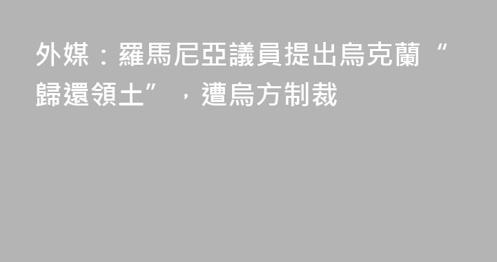 外媒：羅馬尼亞議員提出烏克蘭“歸還領土”，遭烏方制裁