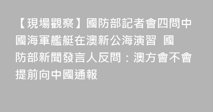 【現場觀察】國防部記者會四問中國海軍艦艇在澳新公海演習  國防部新聞發言人反問：澳方會不會提前向中國通報