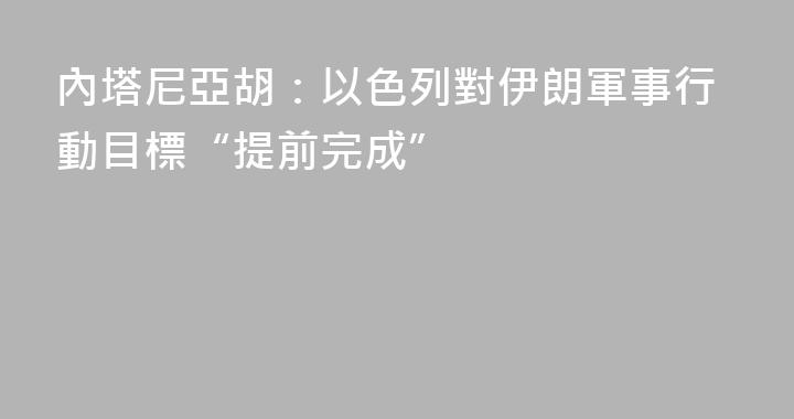 內塔尼亞胡：以色列對伊朗軍事行動目標“提前完成”