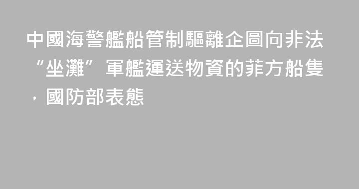 中國海警艦船管制驅離企圖向非法“坐灘”軍艦運送物資的菲方船隻，國防部表態