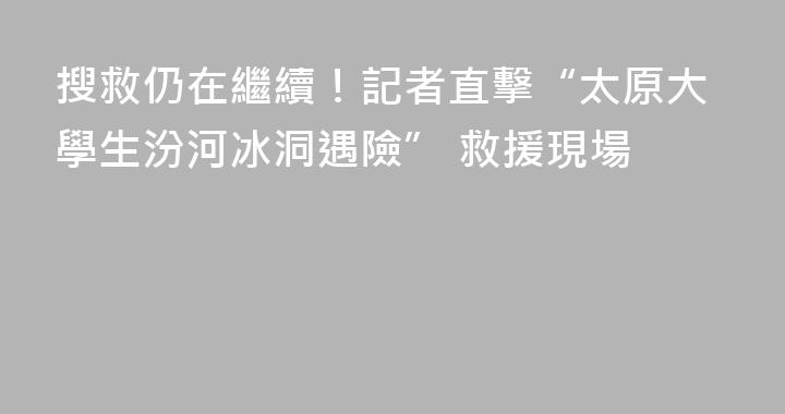 搜救仍在繼續！記者直擊“太原大學生汾河冰洞遇險” 救援現場