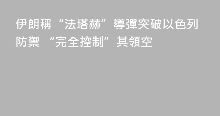 伊朗稱“法塔赫”導彈突破以色列防禦 “完全控制”其領空
