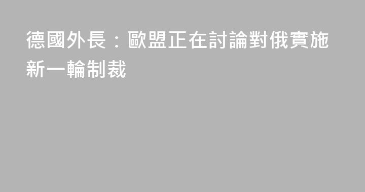 德國外長：歐盟正在討論對俄實施新一輪制裁