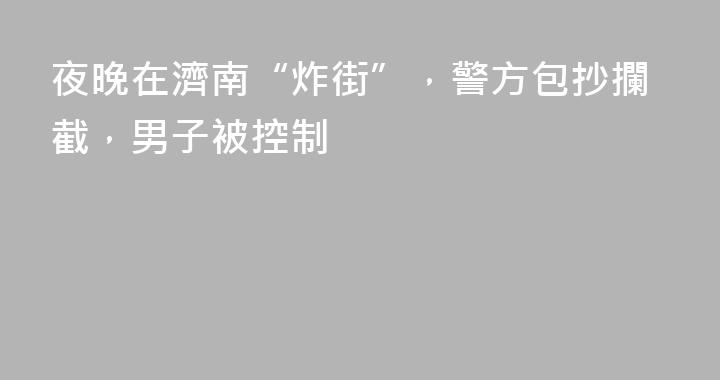 夜晚在濟南“炸街”，警方包抄攔截，男子被控制
