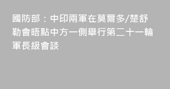 國防部：中印兩軍在莫爾多/楚舒勒會晤點中方一側舉行第二十一輪軍長級會談