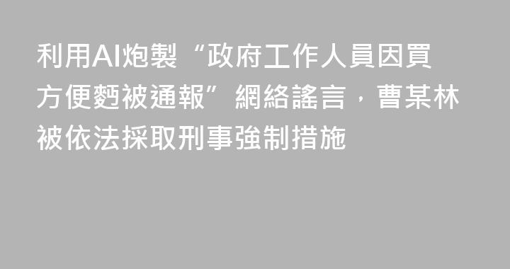 利用AI炮製“政府工作人員因買方便麪被通報”網絡謠言，曹某林被依法採取刑事強制措施
