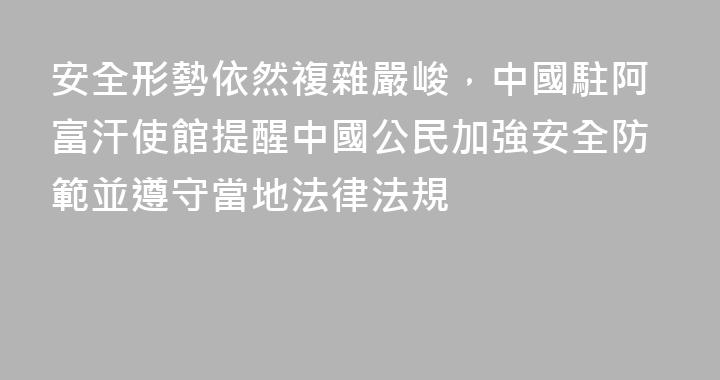 安全形勢依然複雜嚴峻，中國駐阿富汗使館提醒中國公民加強安全防範並遵守當地法律法規