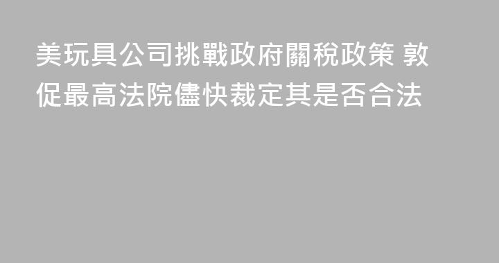 美玩具公司挑戰政府關稅政策 敦促最高法院儘快裁定其是否合法