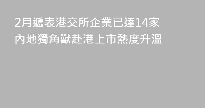 2月遞表港交所企業已達14家 內地獨角獸赴港上市熱度升溫