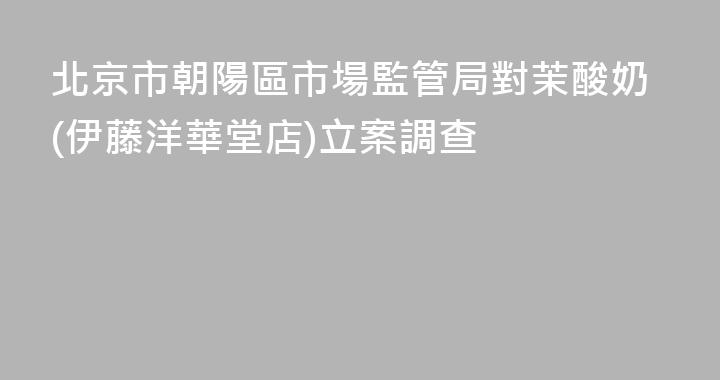 北京市朝陽區市場監管局對茉酸奶(伊藤洋華堂店)立案調查