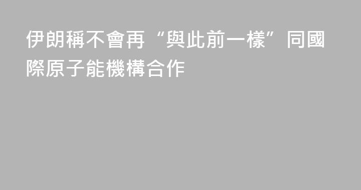 伊朗稱不會再“與此前一樣”同國際原子能機構合作