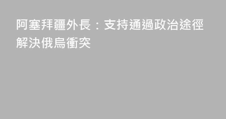 阿塞拜疆外長：支持通過政治途徑解決俄烏衝突