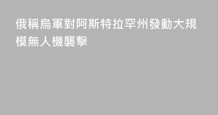 俄稱烏軍對阿斯特拉罕州發動大規模無人機襲擊