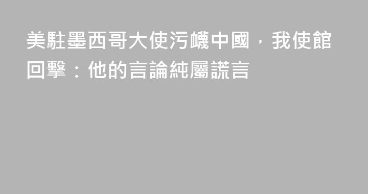 美駐墨西哥大使污衊中國，我使館回擊：他的言論純屬謊言