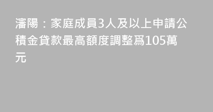 瀋陽：家庭成員3人及以上申請公積金貸款最高額度調整爲105萬元