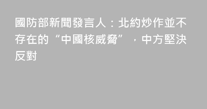 國防部新聞發言人：北約炒作並不存在的“中國核威脅”，中方堅決反對