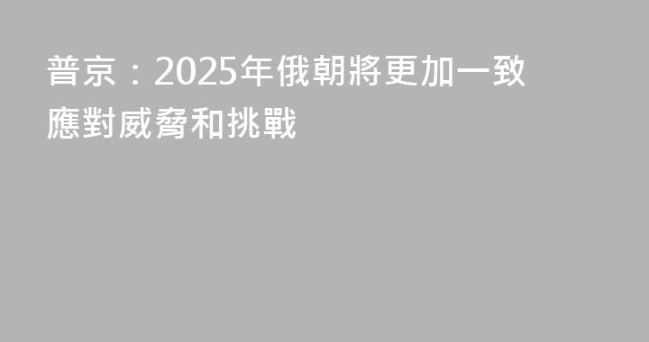 普京：2025年俄朝將更加一致應對威脅和挑戰