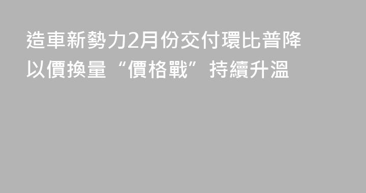 造車新勢力2月份交付環比普降 以價換量“價格戰”持續升溫