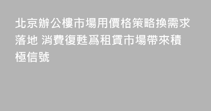 北京辦公樓市場用價格策略換需求落地 消費復甦爲租賃市場帶來積極信號