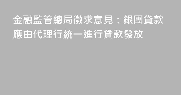金融監管總局徵求意見：銀團貸款應由代理行統一進行貸款發放