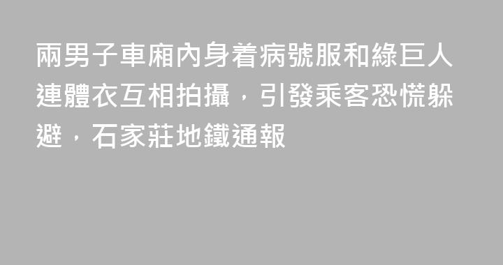 兩男子車廂內身着病號服和綠巨人連體衣互相拍攝，引發乘客恐慌躲避，石家莊地鐵通報