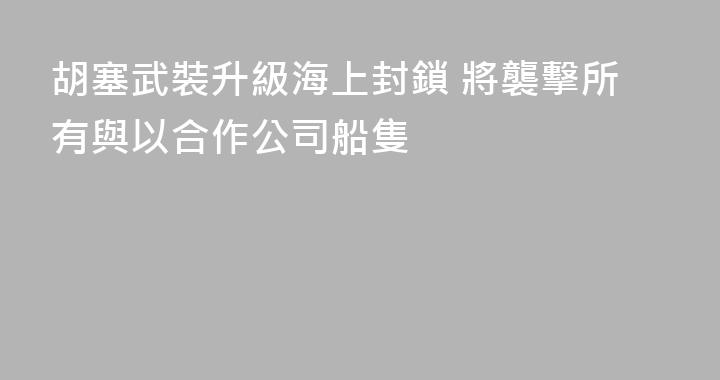 胡塞武裝升級海上封鎖 將襲擊所有與以合作公司船隻